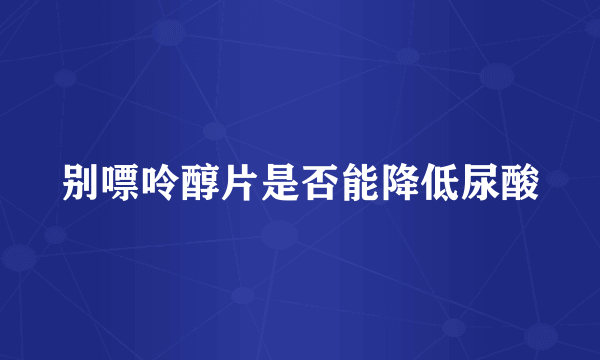 别嘌呤醇片是否能降低尿酸
