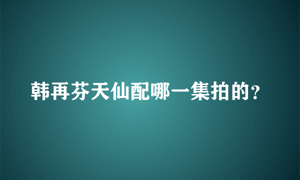 韩再芬天仙配哪一集拍的？