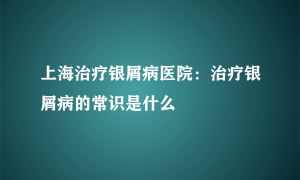上海治疗银屑病医院：治疗银屑病的常识是什么
