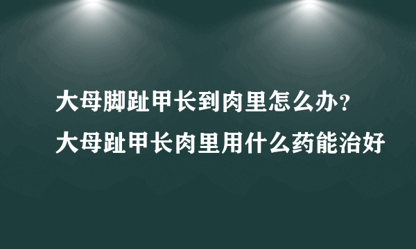 大母脚趾甲长到肉里怎么办？大母趾甲长肉里用什么药能治好