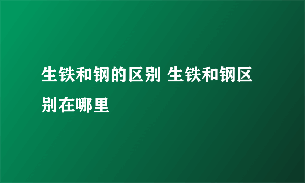 生铁和钢的区别 生铁和钢区别在哪里