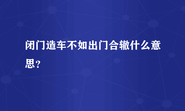 闭门造车不如出门合辙什么意思？