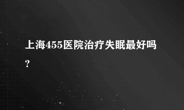 上海455医院治疗失眠最好吗？