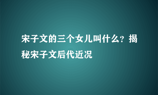 宋子文的三个女儿叫什么？揭秘宋子文后代近况