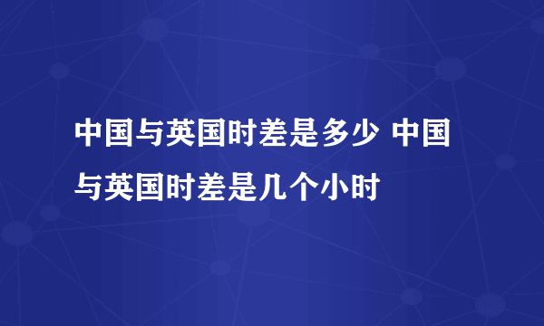 中国与英国时差是多少 中国与英国时差是几个小时