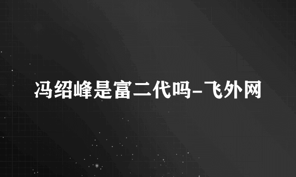 冯绍峰是富二代吗-飞外网