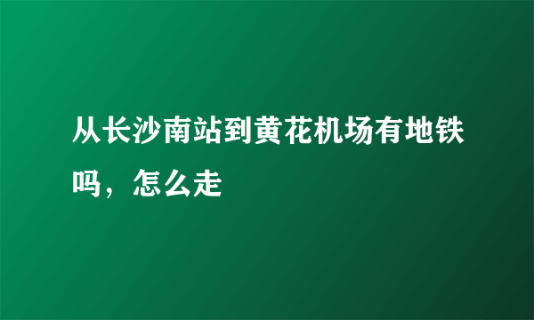从长沙南站到黄花机场有地铁吗，怎么走