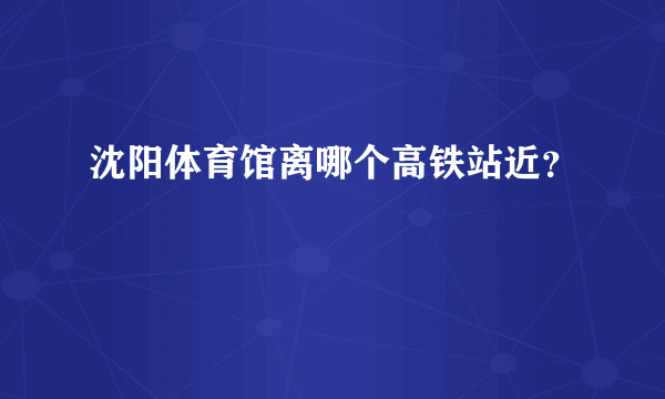 沈阳体育馆离哪个高铁站近？