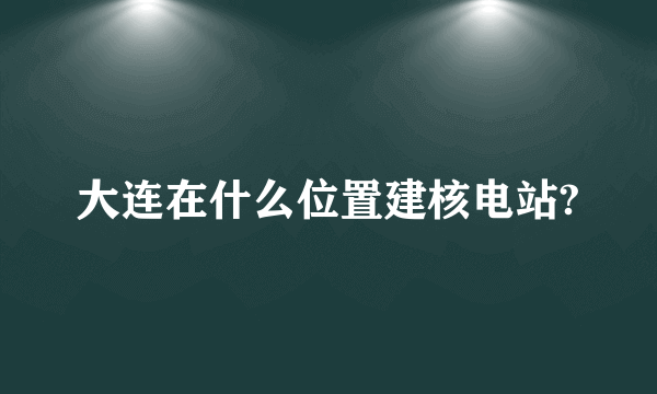 大连在什么位置建核电站?