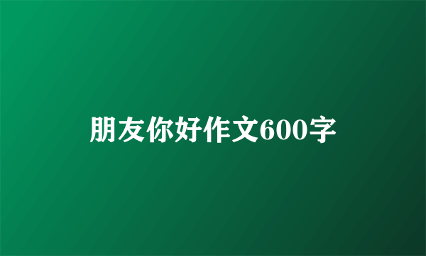 朋友你好作文600字