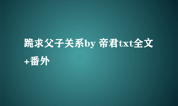 跪求父子关系by 帝君txt全文+番外