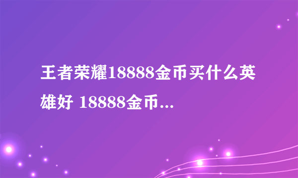 王者荣耀18888金币买什么英雄好 18888金币英雄排名
