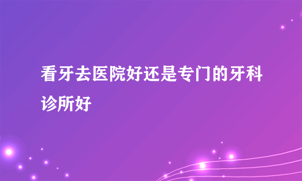 看牙去医院好还是专门的牙科诊所好