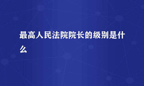 最高人民法院院长的级别是什么