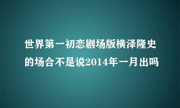 世界第一初恋剧场版横泽隆史的场合不是说2014年一月出吗