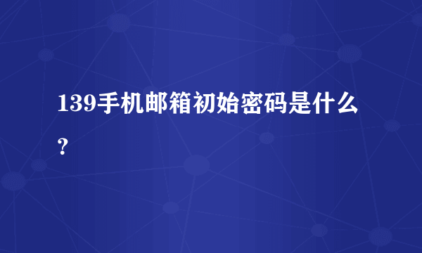 139手机邮箱初始密码是什么？