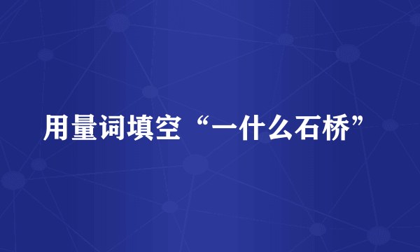 用量词填空“一什么石桥”