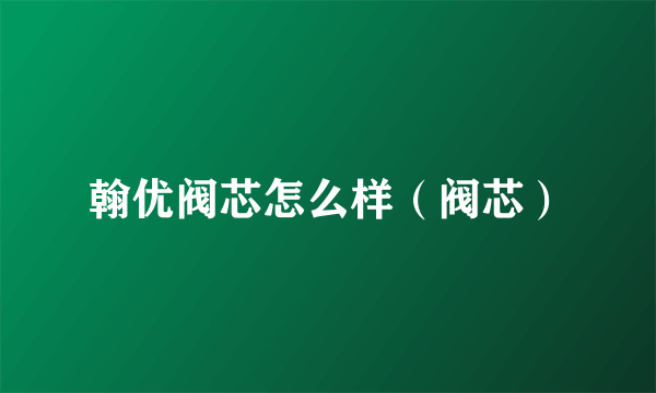 翰优阀芯怎么样（阀芯）