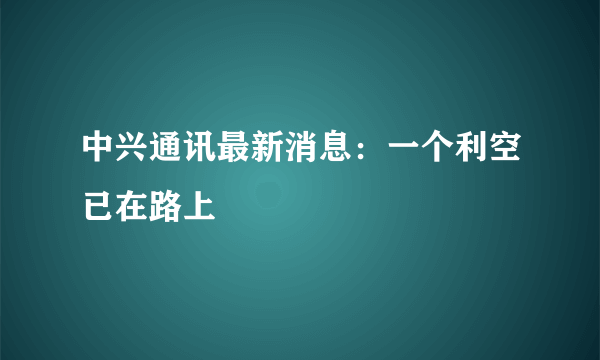 中兴通讯最新消息：一个利空已在路上