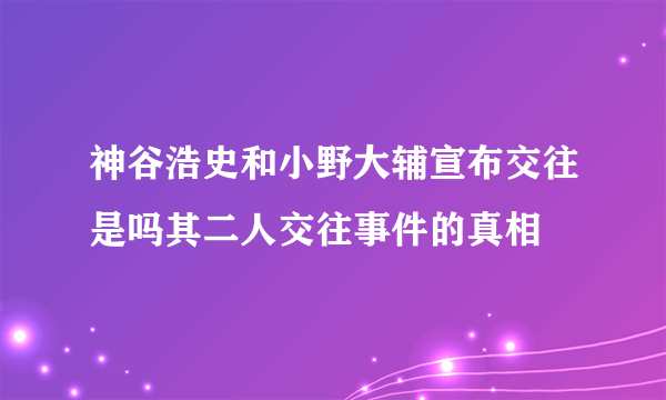 神谷浩史和小野大辅宣布交往是吗其二人交往事件的真相