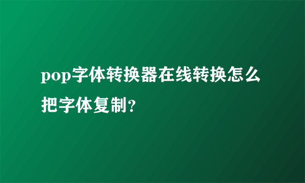 pop字体转换器在线转换怎么把字体复制？