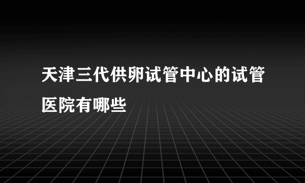 天津三代供卵试管中心的试管医院有哪些