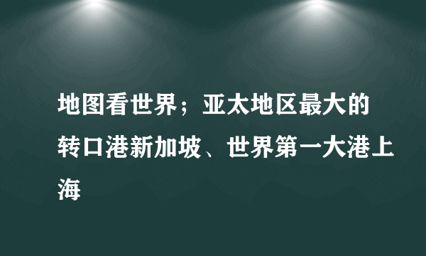地图看世界；亚太地区最大的转口港新加坡、世界第一大港上海