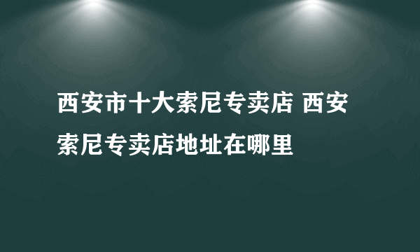 西安市十大索尼专卖店 西安索尼专卖店地址在哪里