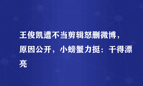 王俊凯遭不当剪辑怒删微博，原因公开，小螃蟹力挺：干得漂亮