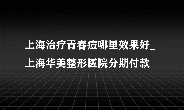 上海治疗青春痘哪里效果好_上海华美整形医院分期付款