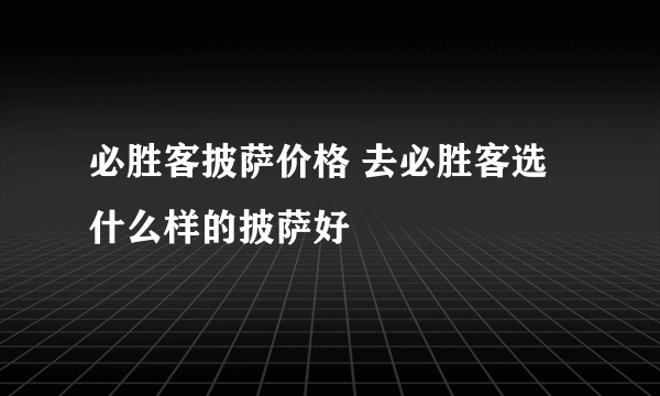 必胜客披萨价格 去必胜客选什么样的披萨好