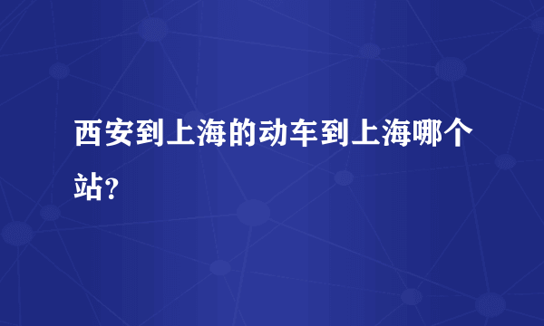 西安到上海的动车到上海哪个站？