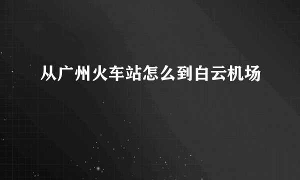 从广州火车站怎么到白云机场