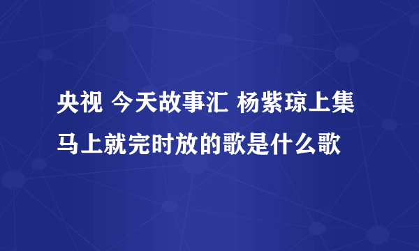 央视 今天故事汇 杨紫琼上集 马上就完时放的歌是什么歌