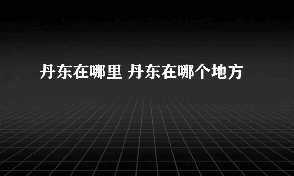 丹东在哪里 丹东在哪个地方