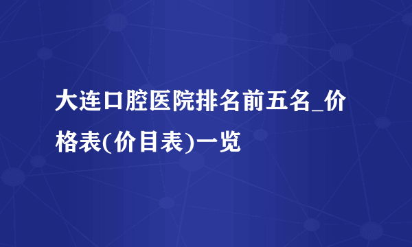 大连口腔医院排名前五名_价格表(价目表)一览