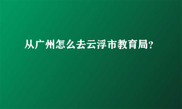 从广州怎么去云浮市教育局？