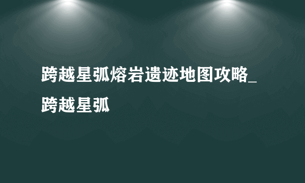 跨越星弧熔岩遗迹地图攻略_跨越星弧