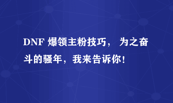 DNF 爆领主粉技巧， 为之奋斗的骚年，我来告诉你！