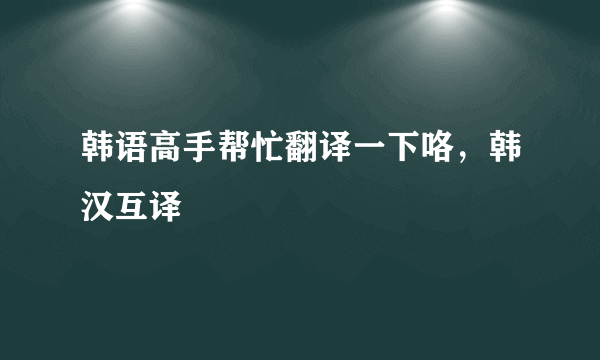 韩语高手帮忙翻译一下咯，韩汉互译