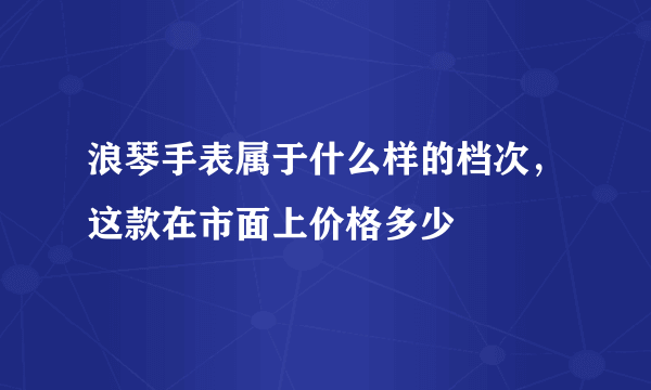浪琴手表属于什么样的档次，这款在市面上价格多少