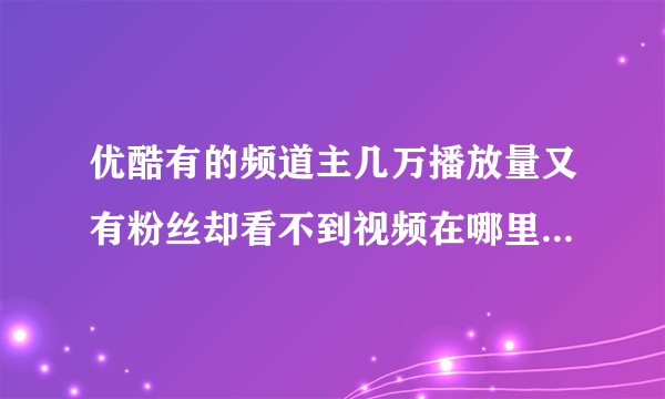 优酷有的频道主几万播放量又有粉丝却看不到视频在哪里是为什么？