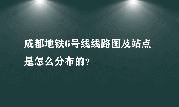 成都地铁6号线线路图及站点是怎么分布的？
