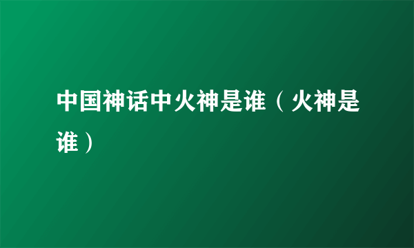 中国神话中火神是谁（火神是谁）