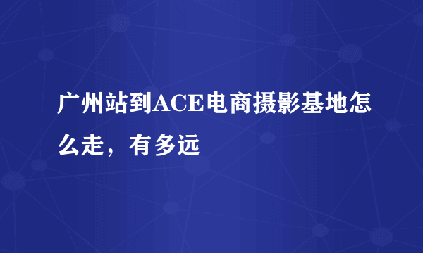 广州站到ACE电商摄影基地怎么走，有多远