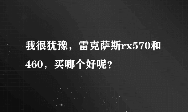 我很犹豫，雷克萨斯rx570和460，买哪个好呢？