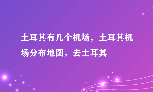 土耳其有几个机场，土耳其机场分布地图，去土耳其