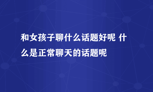 和女孩子聊什么话题好呢 什么是正常聊天的话题呢