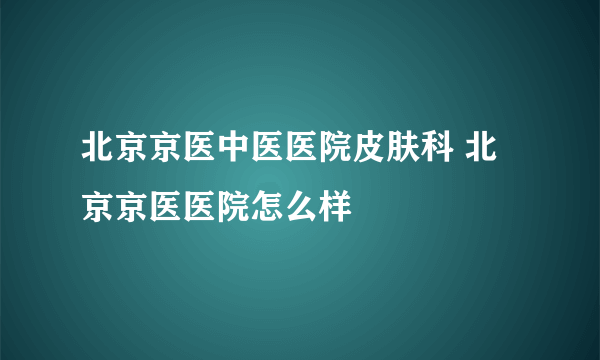 北京京医中医医院皮肤科 北京京医医院怎么样