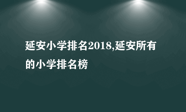 延安小学排名2018,延安所有的小学排名榜